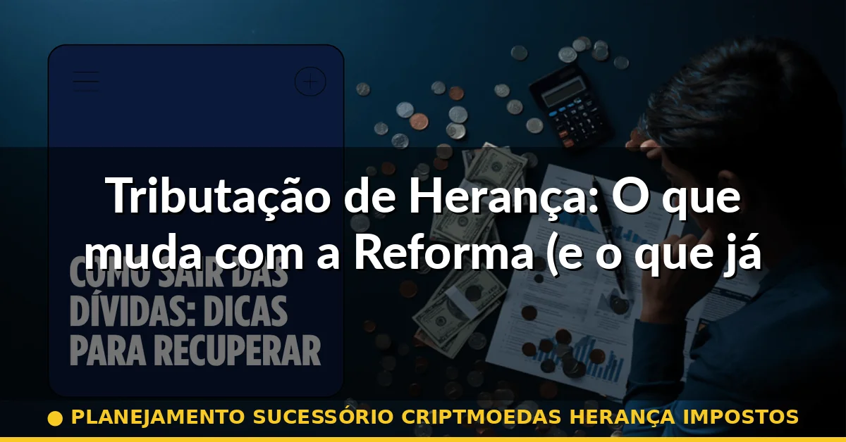 Tributação de Herança: O que muda com a Reforma (e o que já é lei) — planejamento sucessório criptmoedas herança impostos